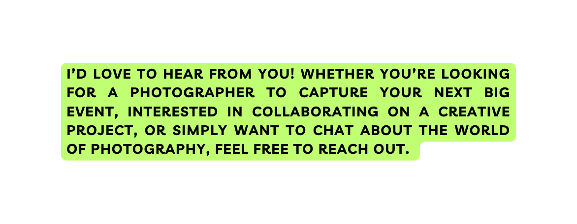 I d love to hear from you Whether you re looking for a photographer to capture your next big event interested in collaborating on a creative project or simply want to chat about the world of photography feel free to reach out